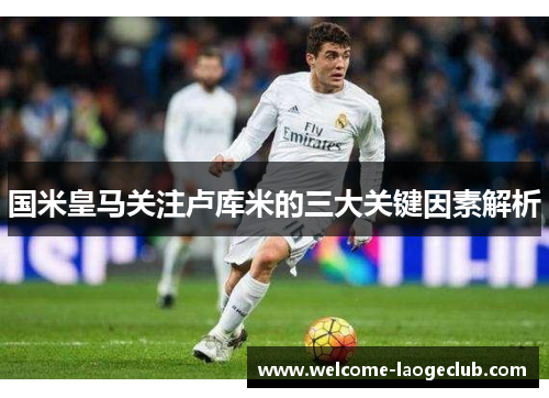 国米皇马关注卢库米的三大关键因素解析