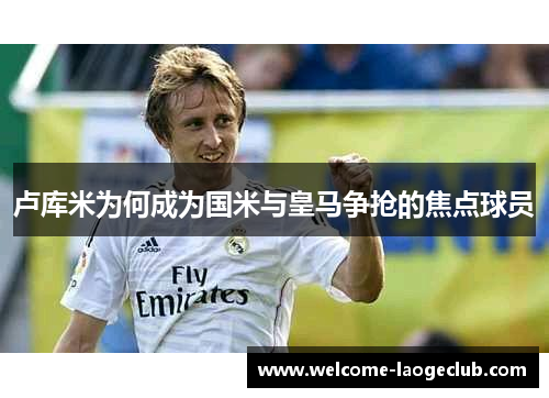卢库米为何成为国米与皇马争抢的焦点球员
