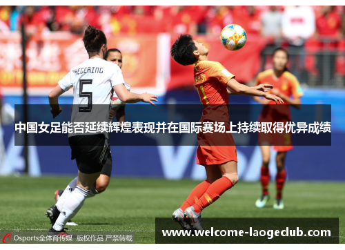 中国女足能否延续辉煌表现并在国际赛场上持续取得优异成绩