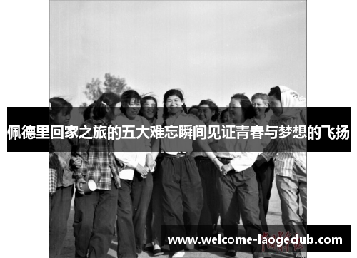 佩德里回家之旅的五大难忘瞬间见证青春与梦想的飞扬