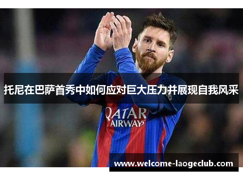 托尼在巴萨首秀中如何应对巨大压力并展现自我风采