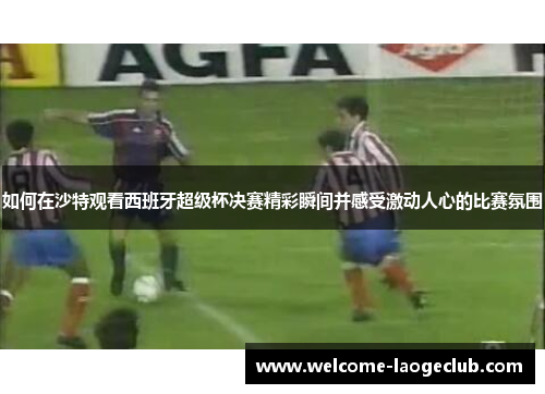 如何在沙特观看西班牙超级杯决赛精彩瞬间并感受激动人心的比赛氛围