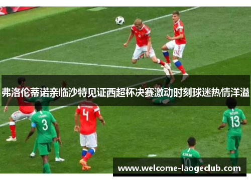 弗洛伦蒂诺亲临沙特见证西超杯决赛激动时刻球迷热情洋溢