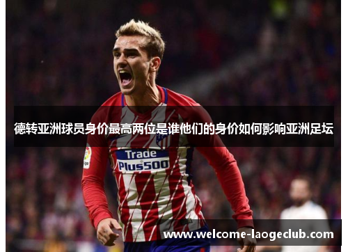 德转亚洲球员身价最高两位是谁他们的身价如何影响亚洲足坛