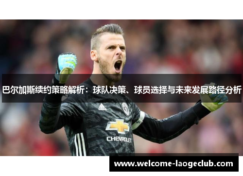 巴尔加斯续约策略解析：球队决策、球员选择与未来发展路径分析