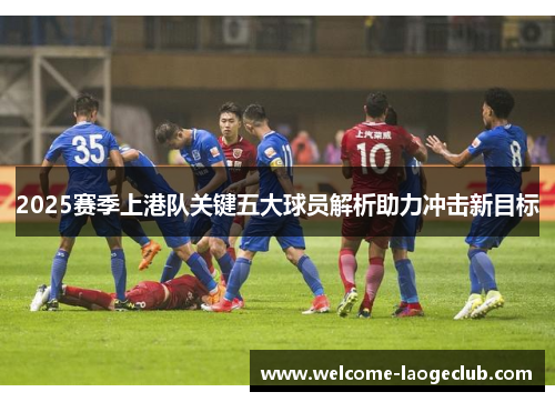 2025赛季上港队关键五大球员解析助力冲击新目标