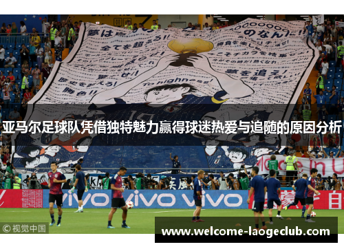 亚马尔足球队凭借独特魅力赢得球迷热爱与追随的原因分析