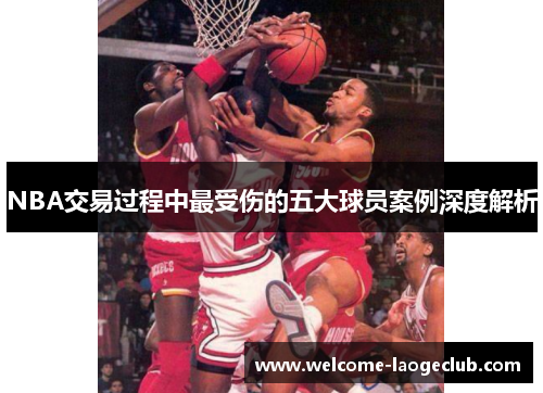NBA交易过程中最受伤的五大球员案例深度解析