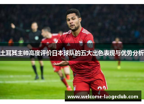土耳其主帅高度评价日本球队的五大出色表现与优势分析