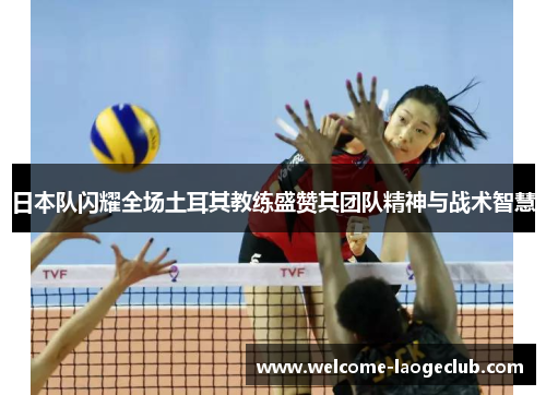 日本队闪耀全场土耳其教练盛赞其团队精神与战术智慧
