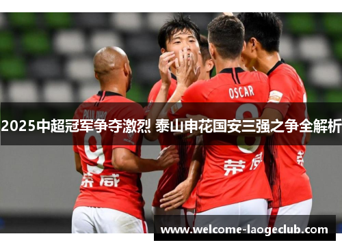 2025中超冠军争夺激烈 泰山申花国安三强之争全解析
