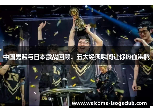 中国男篮与日本激战回顾：五大经典瞬间让你热血沸腾