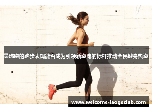 吴玮曦的跑步表现能否成为引领新潮流的标杆推动全民健身热潮
