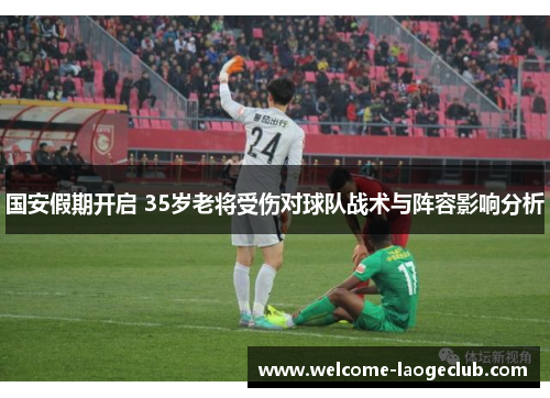 国安假期开启 35岁老将受伤对球队战术与阵容影响分析