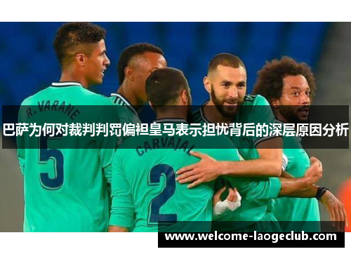 巴萨为何对裁判判罚偏袒皇马表示担忧背后的深层原因分析