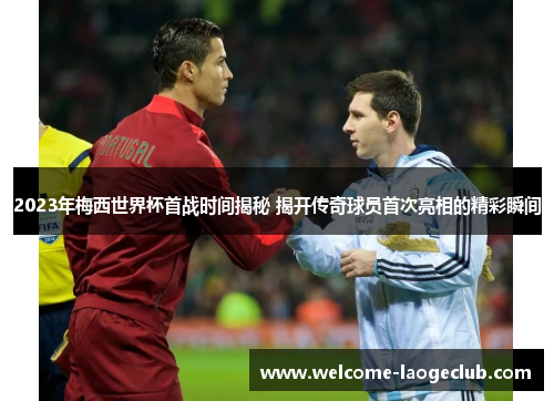 2023年梅西世界杯首战时间揭秘 揭开传奇球员首次亮相的精彩瞬间