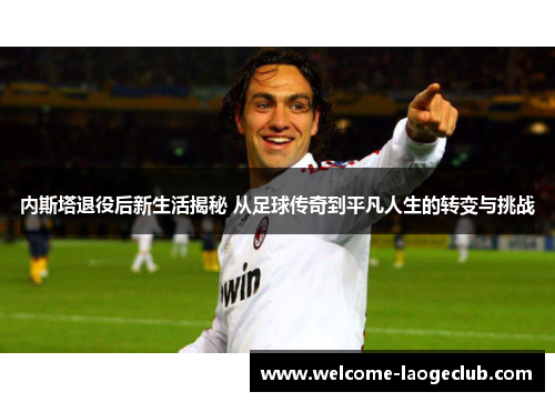 内斯塔退役后新生活揭秘 从足球传奇到平凡人生的转变与挑战