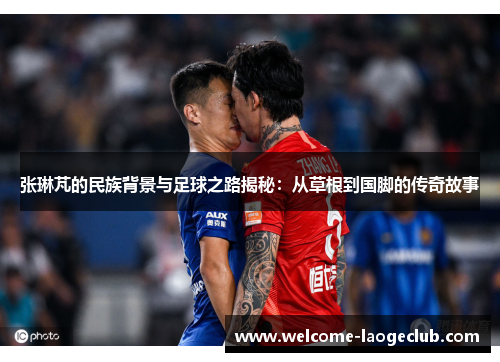 张琳芃的民族背景与足球之路揭秘：从草根到国脚的传奇故事