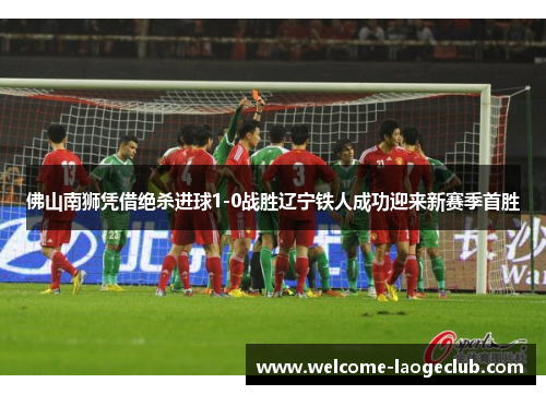 佛山南狮凭借绝杀进球1-0战胜辽宁铁人成功迎来新赛季首胜
