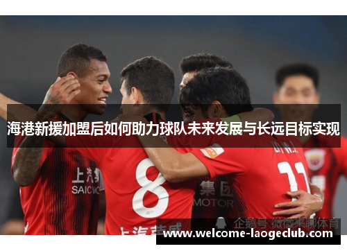 海港新援加盟后如何助力球队未来发展与长远目标实现