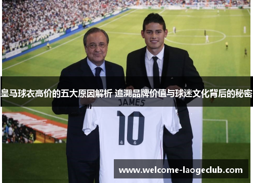 皇马球衣高价的五大原因解析 追溯品牌价值与球迷文化背后的秘密