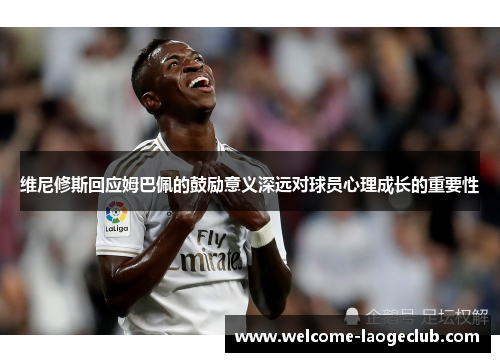 维尼修斯回应姆巴佩的鼓励意义深远对球员心理成长的重要性