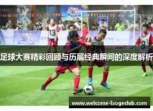 足球大赛精彩回顾与历届经典瞬间的深度解析