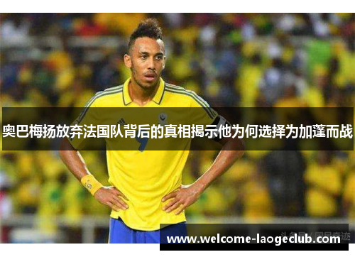 奥巴梅扬放弃法国队背后的真相揭示他为何选择为加蓬而战