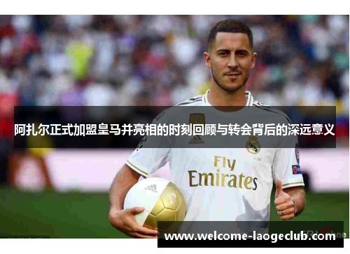 阿扎尔正式加盟皇马并亮相的时刻回顾与转会背后的深远意义