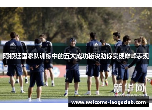 阿根廷国家队训练中的五大成功秘诀助你实现巅峰表现