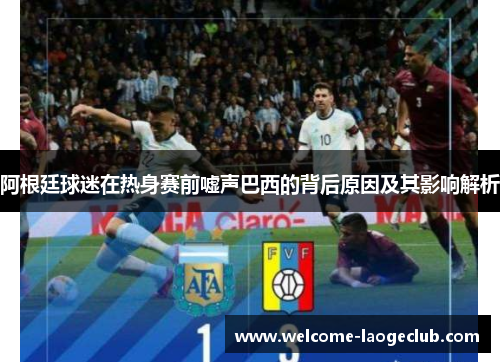 阿根廷球迷在热身赛前嘘声巴西的背后原因及其影响解析