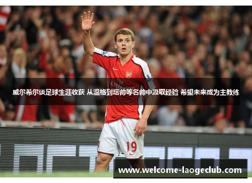 威尔希尔谈足球生涯收获 从温格到塔帅等名帅中汲取经验 希望未来成为主教练