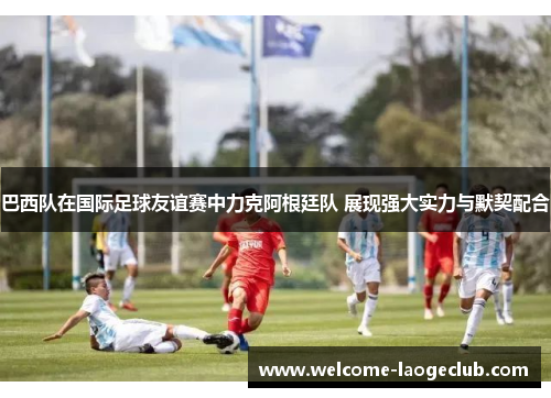 巴西队在国际足球友谊赛中力克阿根廷队 展现强大实力与默契配合