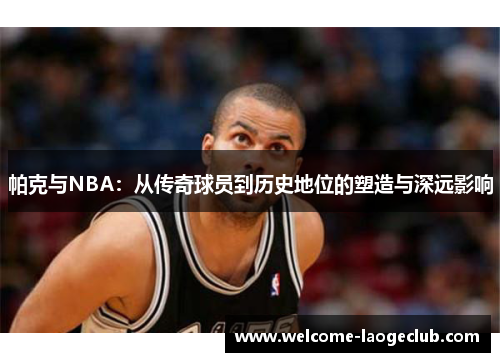 帕克与NBA：从传奇球员到历史地位的塑造与深远影响