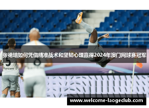 张德培如何凭借精准战术和坚韧心理赢得2024年澳门网球赛冠军