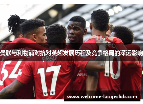 曼联与利物浦对抗对英超发展历程及竞争格局的深远影响