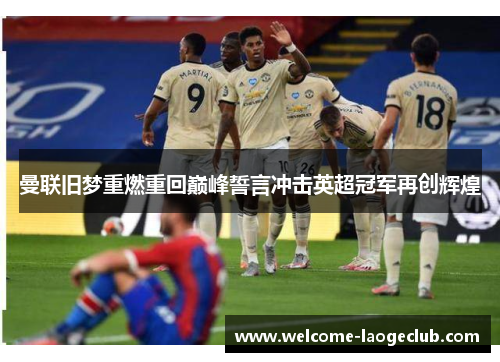 曼联旧梦重燃重回巅峰誓言冲击英超冠军再创辉煌