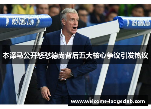 本泽马公开怒怼德尚背后五大核心争议引发热议