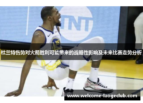 杜兰特伤势对火箭胜利可能带来的战略性影响及未来比赛走势分析