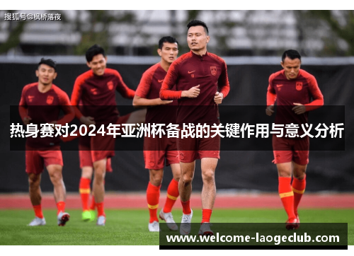 热身赛对2024年亚洲杯备战的关键作用与意义分析