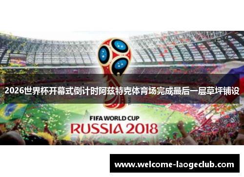 2026世界杯开幕式倒计时阿兹特克体育场完成最后一层草坪铺设