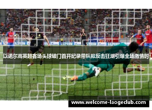 以诺尔高英超客场头球破门首开纪录带队掀反击狂潮引爆全场激情时