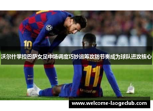 沃尔什掌控巴萨女足中场调度巧妙运筹攻防节奏成为球队进攻核心 沃尔什掌控巴萨女足中场调度巧妙运筹攻防节奏成为球队进攻核心