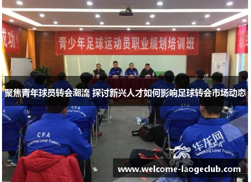 聚焦青年球员转会潮流 探讨新兴人才如何影响足球转会市场动态