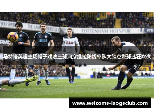 马特塔英超主场帽子戏法三球洞穿维拉防线率队大胜点燃球迷狂欢夜